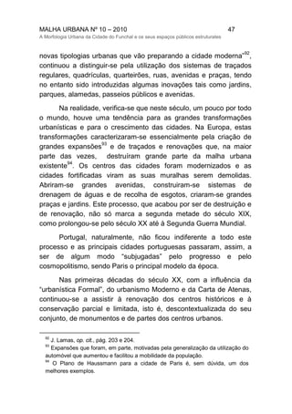 MALHA URBANA Nº 10 – 2010 47
A Morfologia Urbana da Cidade do Funchal e os seus espaços públicos estruturates
novas tipologias urbanas que vão preparando a cidade moderna”
92
,
continuou a distinguir-se pela utilização dos sistemas de traçados
regulares, quadrículas, quarteirões, ruas, avenidas e praças, tendo
no entanto sido introduzidas algumas inovações tais como jardins,
parques, alamedas, passeios públicos e avenidas.
Na realidade, verifica-se que neste século, um pouco por todo
o mundo, houve uma tendência para as grandes transformações
urbanísticas e para o crescimento das cidades. Na Europa, estas
transformações caracterizaram-se essencialmente pela criação de
grandes expansões
93
e de traçados e renovações que, na maior
parte das vezes, destruíram grande parte da malha urbana
existente
94
. Os centros das cidades foram modernizados e as
cidades fortificadas viram as suas muralhas serem demolidas.
Abriram-se grandes avenidas, construiram-se sistemas de
drenagem de águas e de recolha de esgotos, criaram-se grandes
praças e jardins. Este processo, que acabou por ser de destruição e
de renovação, não só marca a segunda metade do século XIX,
como prolongou-se pelo século XX até à Segunda Guerra Mundial.
Portugal, naturalmente, não ficou indiferente a todo este
processo e as principais cidades portuguesas passaram, assim, a
ser de algum modo “subjugadas” pelo progresso e pelo
cosmopolitismo, sendo Paris o principal modelo da época.
Nas primeiras décadas do século XX, com a influência da
“urbanística Formal”, do urbanismo Moderno e da Carta de Atenas,
continuou-se a assistir à renovação dos centros históricos e à
conservação parcial e limitada, isto é, descontextualizada do seu
conjunto, de monumentos e de partes dos centros urbanos.
92
J. Lamas, op. cit., pág. 203 e 204.
93
Expansões que foram, em parte, motivadas pela generalização da utilização do
automóvel que aumentou e facilitou a mobilidade da população.
94
O Plano de Haussmann para a cidade de Paris é, sem dúvida, um dos
melhores exemplos.
 