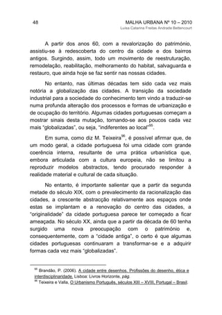 48 MALHA URBANA Nº 10 – 2010
Luísa Catarina Freitas Andrade Bettencourt
A partir dos anos 60, com a revalorização do património,
assistiu-se à redescoberta do centro da cidade e dos bairros
antigos. Surgindo, assim, todo um movimento de reestruturação,
remodelação, reabilitação, melhoramento do habitat, salvaguarda e
restauro, que ainda hoje se faz sentir nas nossas cidades.
No entanto, nas últimas décadas tem sido cada vez mais
notória a globalização das cidades. A transição da sociedade
industrial para a sociedade do conhecimento tem vindo a traduzir-se
numa profunda alteração dos processos e formas de urbanização e
de ocupação do território. Algumas cidades portuguesas começam a
mostrar sinais desta mutação, tornando-se aos poucos cada vez
mais “globalizadas”, ou seja, “indiferentes ao local”
95
.
Em suma, como diz M. Teixeira
96
, é possível afirmar que, de
um modo geral, a cidade portuguesa foi uma cidade com grande
coerência interna, resultante de uma prática urbanística que,
embora articulada com a cultura europeia, não se limitou a
reproduzir modelos abstractos, tendo procurado responder à
realidade material e cultural de cada situação.
No entanto, é importante salientar que a partir da segunda
metade do século XIX, com o prevalecimento da racionalização das
cidades, a crescente abstracção relativamente aos espaços onde
estas se implantam e a renovação do centro das cidades, a
“originalidade” da cidade portuguesa parece ter começado a ficar
ameaçada. No século XX, ainda que a partir da década de 60 tenha
surgido uma nova preocupação com o património e,
consequentemente, com a “cidade antiga”, o certo é que algumas
cidades portuguesas continuaram a transformar-se e a adquirir
formas cada vez mais “globalizadas”.
95
Brandão, P. (2006). A cidade entre desenhos. Profissões do desenho, ética e
interdisciplinaridade. Lisboa: Livros Horizonte, pág.
96
Teixeira e Valla, O Urbanismo Português, séculos XIII – XVIII, Portugal – Brasil.
 