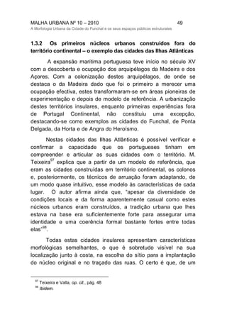 MALHA URBANA Nº 10 – 2010 49
A Morfologia Urbana da Cidade do Funchal e os seus espaços públicos estruturates
1.3.2 Os primeiros núcleos urbanos construídos fora do
território continental – o exemplo das cidades das Ilhas Atlânticas
A expansão marítima portuguesa teve início no século XV
com a descoberta e ocupação dos arquipélagos da Madeira e dos
Açores. Com a colonização destes arquipélagos, de onde se
destaca o da Madeira dado que foi o primeiro a merecer uma
ocupação efectiva, estes transformaram-se em áreas pioneiras de
experimentação e depois de modelo de referência. A urbanização
destes territórios insulares, enquanto primeiras experiências fora
de Portugal Continental, não constituiu uma excepção,
destacando-se como exemplos as cidades do Funchal, de Ponta
Delgada, da Horta e de Angra do Heroísmo.
Nestas cidades das Ilhas Atlânticas é possível verificar e
confirmar a capacidade que os portugueses tinham em
compreender e articular as suas cidades com o território. M.
Teixeira
97
explica que a partir de um modelo de referência, que
eram as cidades construídas em território continental, os colonos
e, posteriormente, os técnicos de arruação foram adaptando, de
um modo quase intuitivo, esse modelo às características de cada
lugar. O autor afirma ainda que, “apesar da diversidade de
condições locais e da forma aparentemente casual como estes
núcleos urbanos eram construídos, a tradição urbana que lhes
estava na base era suficientemente forte para assegurar uma
identidade e uma coerência formal bastante fortes entre todas
elas”
98
.
Todas estas cidades insulares apresentam características
morfológicas semelhantes, o que é sobretudo visível na sua
localização junto à costa, na escolha do sítio para a implantação
do núcleo original e no traçado das ruas. O certo é que, de um
97
Teixeira e Valla, op. cit., pág. 48
98
Ibidem.
 