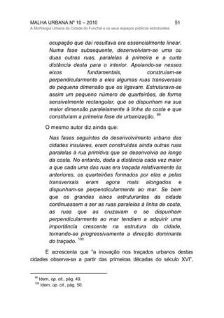 MALHA URBANA Nº 10 – 2010 51
A Morfologia Urbana da Cidade do Funchal e os seus espaços públicos estruturates
ocupação que daí resultava era essencialmente linear.
Numa fase subsequente, desenvolviam-se uma ou
duas outras ruas, paralelas à primeira e a curta
distância desta para o interior. Apoiando-se nesses
eixos fundamentais, construíam-se
perpendicularmente a eles algumas ruas transversais
de pequena dimensão que os ligavam. Estruturava-se
assim um pequeno número de quarteirões, de forma
sensivelmente rectangular, que se dispunham na sua
maior dimensão paralelamente à linha da costa e que
constituíam a primeira fase de urbanização.
99
O mesmo autor diz ainda que:
Nas fases seguintes de desenvolvimento urbano das
cidades insulares, eram construídas ainda outras ruas
paralelas à rua primitiva que se desenvolvia ao longo
da costa. No entanto, dada a distância cada vez maior
a que cada uma das ruas era traçada relativamente às
anteriores, os quarteirões formados por elas e pelas
transversais eram agora mais alongados e
dispunham-se perpendicularmente ao mar. Se bem
que os grandes eixos estruturantes da cidade
continuassem a ser as ruas paralelas à linha de costa,
as ruas que as cruzavam e se dispunham
perpendicularmente ao mar tendiam a adquirir uma
importância crescente na estrutura da cidade,
tornando-se progressivamente a direcção dominante
do traçado.
100
E acrescenta que “a inovação nos traçados urbanos destas
cidades observa-se a partir das primeiras décadas do século XVI”,
99
Idem, op. cit., pág. 49.
100
Idem, op. cit., pág. 50.
 
