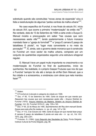 52 MALHA URBANA Nº 10 – 2010
Luísa Catarina Freitas Andrade Bettencourt
sobretudo quando são construídas “novas zonas de expansão” e/ou é
feita a reestruturação de algumas “partes centrais da malha urbana”
101
.
No caso específico do Funchal, é nos finais do século XV, início
do século XVI, que ocorre a primeira “modernização” da então vila
102
.
Na verdade, data de 13 de Setembro de 1484 a carta onde o Duque D.
Manuel mostra a preocupação em saber “has cousas que som
necessareas aesta villa”
103
, tendo posteriormente o futuro monarca
mandado fazer a “ygreja do fumchall”
104
e “praça E camara E paaço de
tabaliãees E picota”, no “lugar mais conveniente e no meio da
povoação”
105
. É, ainda, sob o governo deste monarca que é construído
no Funchal um novo sector da malha urbana, composto por um
conjunto de quarteirões organizados segundo uma estrutura ortogonal
regular.
D. Manuel I teve um papel muito importante no crescimento e na
modernização do Funchal no final de quatrocentos, início de
quinhentos. Na realidade, é o próprio Gaspar Frutuoso que nos diz que
o Funchal “sempre foi vila até o tempo de el-Rei Dom Manuel, que a
fez cidade e a acrescentou, e enobreceu com obras que nela mandou
fazer”
106
.
101
Ibidem.
102
O Funchal só é elevado à categoria de cidade em 1508.
103
Doc. nº 90, 13 de Setembro de 1484, Carta do duque em que manda que
Requerem has cousas que som necessareas aesta villa – Arquivo Distrital do
Funchal (1972). Arquivo Histórico da Madeira. Boletim do Arquivo Distrital do
Funchal., Vol. XV, Funchal: D.R.A.C., pág. 139 e 140.
104
Doc. nº 95, 22 de Março de 1485, Apomtamentos del Rey dom manuell Sendo
Duque pera esta ylha Da madeyra - in op. cit., pág. 147 a 156.
105
Doc. nº 112, 3 de Outubro de 1486, Carta do duque em que manda fazer praça
E camara E paaço de tabaliãees E picota em esta vila – in op. cit., Vol. XVI,
1973, pág. 200 e 201.
106
Frutuoso, G. (1584). Livro Segundo das Saudades da Terra. Ponta Delgada:
Instituto Cultural de Ponta Delgada, pág. 98.
 