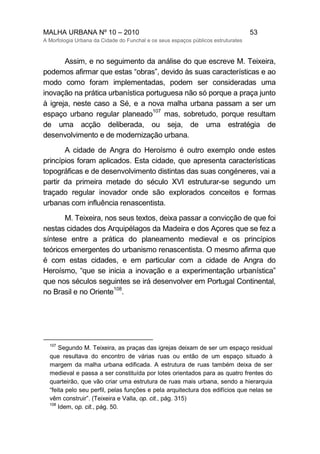 MALHA URBANA Nº 10 – 2010 53
A Morfologia Urbana da Cidade do Funchal e os seus espaços públicos estruturates
Assim, e no seguimento da análise do que escreve M. Teixeira,
podemos afirmar que estas “obras”, devido às suas características e ao
modo como foram implementadas, podem ser consideradas uma
inovação na prática urbanística portuguesa não só porque a praça junto
à igreja, neste caso a Sé, e a nova malha urbana passam a ser um
espaço urbano regular planeado
107
mas, sobretudo, porque resultam
de uma acção deliberada, ou seja, de uma estratégia de
desenvolvimento e de modernização urbana.
A cidade de Angra do Heroísmo é outro exemplo onde estes
princípios foram aplicados. Esta cidade, que apresenta características
topográficas e de desenvolvimento distintas das suas congéneres, vai a
partir da primeira metade do século XVI estruturar-se segundo um
traçado regular inovador onde são explorados conceitos e formas
urbanas com influência renascentista.
M. Teixeira, nos seus textos, deixa passar a convicção de que foi
nestas cidades dos Arquipélagos da Madeira e dos Açores que se fez a
síntese entre a prática do planeamento medieval e os princípios
teóricos emergentes do urbanismo renascentista. O mesmo afirma que
é com estas cidades, e em particular com a cidade de Angra do
Heroísmo, “que se inicia a inovação e a experimentação urbanística”
que nos séculos seguintes se irá desenvolver em Portugal Continental,
no Brasil e no Oriente
108
.
107
Segundo M. Teixeira, as praças das igrejas deixam de ser um espaço residual
que resultava do encontro de várias ruas ou então de um espaço situado à
margem da malha urbana edificada. A estrutura de ruas também deixa de ser
medieval e passa a ser constituída por lotes orientados para as quatro frentes do
quarteirão, que vão criar uma estrutura de ruas mais urbana, sendo a hierarquia
“feita pelo seu perfil, pelas funções e pela arquitectura dos edifícios que nelas se
vêm construir”. (Teixeira e Valla, op. cit., pág. 315)
108
Idem, op. cit., pág. 50.
 