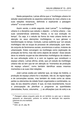 28 MALHA URBANA Nº 10 – 2010
Luísa Catarina Freitas Andrade Bettencourt
Nesta perspectiva, Lamas afirma que a “morfologia urbana irá
estudar essencialmente os aspectos exteriores do meio urbano e as
suas relações recíprocas, definindo e explicando a paisagem
urbana
32
e a sua estrutura”
33
.
Assim sendo, e ainda segundo José Lamas
34
, “a morfologia
urbana é a disciplina que estuda o objecto – a forma urbana – nas
suas características exteriores, físicas, e na sua evolução no
tempo”. Ou seja, é o estudo da forma do meio urbano tendo em
atenção os seus elementos morfológicos, a sua génese e
transformação no tempo. Contudo, Lamas sublinha que “um estudo
morfológico não se ocupa do processo de urbanização, quer dizer,
do conjunto de fenómenos sociais, económicos e outros, motores da
urbanização. Estes convergem na morfologia como explicação da
produção da forma, mas não como objecto de estudo”. Esse estudo
deve no entanto ocupar-se dos elementos morfológicos da cidade e
da sua articulação entre si e com os lugares que constituem o
espaço urbano. Lamas afirma, ainda, que um estudo da morfologia
urbana não só tem que ter em atenção os “momentos de produção
do espaço urbano”, como também identificar esses mesmos
momentos e as suas inter-relações.
José Lamas acaba por salientar que, ao longo da história, a
produção do espaço urbano foi o resultado, não só, de regras legais
e de convenções sociais, mas também do modo como as várias
partes ou elementos da cidade foram organizados e combinados, ou
seja, do seu desenho urbano. E que, só mais recentemente, houve
a preocupação de planificar e programar as quantidades
(densidades, fluxos, volumetria, ...), as utilizações (uso do solo) e as
32
Paisagem urbana enquanto parte de um território ou país que a natureza
apresenta ao observador, portanto no sentido da descrição dos aspectos
exteriores de uma realidade.
33
Ibidem.
34
Idem, op. cit., pág. 38.
 