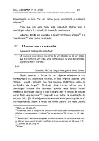 MALHA URBANA Nº 10 – 2010 29
A Morfologia Urbana da Cidade do Funchal e os seus espaços públicos estruturates
localizações, o que, “de um modo geral, precederá o desenho
urbano”.
35
Pelo que em cima ficou dito, podemos afirmar que a
morfologia urbana é o estudo da evolução das formas
urbanas, tendo em atenção o desenvolvimento urbano
36
e a
“reutilização”
37
das partes da cidade.
1.2.1 A forma urbana e a sua análise
A palavra forma pode significar:
1. s.f. conjunto dos limites exteriores de um objecto ou de um corpo
que lhe conferem um feitio, uma configuração ou uma determinada
aparência; feitio; formato;
(...).
Dicionário PRO de Língua Portuguesa, Porto Editora
Neste sentido, a forma de um objecto refere-se à sua
configuração ou aparência exterior, o que implica apenas uma
“leitura - visual - exterior, que não revelará certamente todos os
conteúdos da forma”
38
. Contudo, José Lamas afirma que à
morfologia urbana não interessa apenas esta leitura visual,
interessa sobretudo aquilo a que designa por “a leitura da cidade
como facto arquitectural”
39
. Segundo este autor, “a construção do
espaço físico [da cidade] passa necessariamente pela arquitectura”,
correspondendo assim a noção de forma urbana “ao meio urbano
35
Idem, op. cit., pág. 39.
36
Entendido como o “conjunto de processos que conduzem ao crescimento das
cidades, por expansão ou por alterações no seu interior” (J. Lamas, op. cit., pág.
111)
37
“Reutilização” resultante de opções administrativas ou de particulares que não
só alteram o uso, como também modificam a forma. (J. Lamas, op. cit., pág. 112)
38
J. Lamas, op. cit., pág. 41.
39
Ibidem.
 