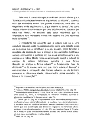 MALHA URBANA Nº 10 – 2010 31
A Morfologia Urbana da Cidade do Funchal e os seus espaços públicos estruturates
Esta ideia é corroborada por Aldo Rossi, quando afirma que a
“forma [da cidade] resume-se na arquitectura da cidade ”, podendo
esta ser entendida como “um grande manufacto, uma obra de
engenharia e de arquitectura (...) que cresce no tempo”, ou como
“factos urbanos caracterizados por uma arquitectura e, portanto, por
uma sua forma”. No entanto, este autor reconhece que “a
arquitectura não representa senão um aspecto de uma realidade
mais complexa”
47
.
É importante ter presente que a cidade não só é uma
estrutura espacial, onde necessariamente existe uma relação entre
os elementos que a constituem e o seu espaço, como também o
resultado da sociedade que a produz e das condições históricas,
sociais, económicas e políticas em que essa sociedade gera o seu
espaço e o habita. Deste modo a apropriação social e cultural do
espaço da cidade determina também a sua forma.
Quando se analisa a forma urbana
48
é fundamental falar de
dimensão
49
e de escala, uma vez que, como afirma J. Lamas,” a
compreensão e concepção das formas urbanas ou do território
coloca-se a diferentes níveis, diferenciados pelas unidades de
leitura e de concepção”
50
.
46
Arquitectura entendida como disciplina produtora do espaço.
47
Rossi, A. (1966). A arquitectura da cidade. Lisboa: Edições Cosmos, pág. 43.
48
Independentemente de ser a “forma física” de uma praça, de uma rua ou de
uma cidade ou, ainda, a “composição de diferentes unidades espaciais e
elementos morfológicos” (J. Lamas, op. cit., pág. 73).
49
J. Lamas (op. cit., pág. 73 e 74) considera existir três dimensões espaciais na
morfologia urbana: a dimensão sectorial – a escala da rua; a dimensão urbana –
a escala do bairro e a dimensão territorial – a escala da cidade. É importante aqui
referir que esta classificação das dimensões espaciais na morfologia urbana
apoia-se, como afirma Lamas (op. cit., pág. 75), nas classificações de J. Tricart e
de A. Rossi, os quais consideram haver três escalas: uma a nível da rua; outra a
nível de bairro e uma última a nível da cidade.
50
Idem, op. cit., pág. 73.
 