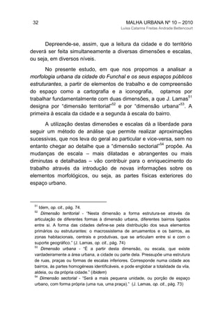 32 MALHA URBANA Nº 10 – 2010
Luísa Catarina Freitas Andrade Bettencourt
Depreende-se, assim, que a leitura da cidade e do território
deverá ser feita simultaneamente a diversas dimensões e escalas,
ou seja, em diversos níveis.
No presente estudo, em que nos propomos a analisar a
morfologia urbana da cidade do Funchal e os seus espaços públicos
estruturantes, a partir de elementos de trabalho e de compreensão
do espaço como a cartografia e a iconografia, optamos por
trabalhar fundamentalmente com duas dimensões, a que J. Lamas
51
designa por “dimensão territorial”
52
e por “dimensão urbana”
53
. A
primeira à escala da cidade e a segunda à escala do bairro.
A utilização destas dimensões e escalas dá a liberdade para
seguir um método de análise que permite realizar aproximações
sucessivas, que nos leva do geral ao particular e vice-versa, sem no
entanto chegar ao detalhe que a “dimensão sectorial”
54
propõe. As
mudanças de escala – mais dilatadas e abrangentes ou mais
diminutas e detalhadas – vão contribuir para o enriquecimento do
trabalho através da introdução de novas informações sobre os
elementos morfológicos, ou seja, as partes físicas exteriores do
espaço urbano.
51
Idem, op. cit., pág. 74.
52
Dimensão territorial - “Nesta dimensão a forma estrutura-se através da
articulação de diferentes formas à dimensão urbana, diferentes bairros ligados
entre si. A forma das cidades define-se pela distribuição dos seus elementos
primários ou estruturantes: o macrossistema de arruamentos e os bairros, as
zonas habitacionais, centrais e produtivas, que se articulam entre si e com o
suporte geográfico.” (J. Lamas, op. cit., pág. 74)
53
Dimensão urbana - “É a partir desta dimensão, ou escala, que existe
vardadeiramente a área urbana, a cidade ou parte dela. Pressupõe uma estrutura
de ruas, praças ou formas de escalas inferiores. Corresponde numa cidade aos
bairros, às partes homogéneas identificáveis, e pode englobar a totalidade da vila,
aldeia, ou da própria cidade.” (Ibidem)
54
Dimensão sectorial - “Será a mais pequena unidade, ou porção de espaço
urbano, com forma própria (uma rua, uma praça).” (J. Lamas, op. cit., pág. 73)
 