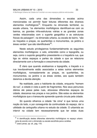 MALHA URBANA Nº 10 – 2010 33
A Morfologia Urbana da Cidade do Funchal e os seus espaços públicos estruturates
Assim, cada uma das dimensões e escalas acima
mencionadas vai permitir fazer leituras diferentes dos diversos
elementos morfológicos
55
. Enquanto na dimensão territorial, ou
escala urbana, “os elementos morfológicos identificam-se com os
bairros, as grandes infra-estruturas viárias e as grandes zonas
verdes relacionadas com o suporte geográfico e as estruturas
físicas da paisagem”, na dimensão urbana, ou escala de bairro, “são
os traçados e praças, os quarteirões e monumentos, os jardins e
áreas verdes” que são identificáveis
56
.
Neste estudo privilegiamos fundamentalmente os seguintes
elementos morfológicos: o solo, entendido como a topografia, ou
seja, como o suporte geográfico preexistente e o traçado/a rua, que
liga os vários espaços e partes da cidade e que se relaciona
directamente com a formação e crescimento da cidade.
É claro que quando analisamos a topografia, o traçado e a
rua inevitavelmente estão associados a estes outros elementos
morfológicos, nomeadamente as praças, os quarteirões, os
monumentos, os jardins e as áreas verdes, aos quais também
daremos a devida atenção.
Na realidade, para o habitante da cidade, enquanto “homem
da rua”, a cidade é vista a partir de fragmentos. Nos seus percursos
diários ele passa pelas ruas, atravessa diferentes espaços da
cidade, descansa nas praças e nos jardins. São estes os elementos
morfológicos que o transeunte apreende quando circula pela cidade.
Só quando olhamos a cidade “de cima” é que temos uma
noção do todo, e por conseguinte da continuidade do espaço, daí a
utilidade da cartografia urbana no estudo da cidade. O urbanista ao
intervir na cidade tem necessariamente que ter estas duas
55
A identificação destes diferentes elementos morfológicos no espaço urbano
varia de acordo com a dimensão ou escala escolhida para a análise.
56
José Lamas, op. cit., pág. 110.
 