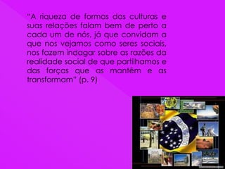 “A riqueza de formas das culturas e
suas relações falam bem de perto a
cada um de nós, já que convidam a
que nos vejamos como seres sociais,
nos fazem indagar sobre as razões da
realidade social de que partilhamos e
das forças que as mantêm e as
transformam” (p. 9)
 