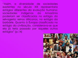 “Assim, a diversidade de sociedades
existentes no século XIX representaria
estágios diferentes da evolução humana:
sociedades indígenas da Amazônia
poderiam ser classificadas no estágio da
selvageria; reinos africanos, no estágio da
barbárie. Quanto à Europa classificada no
estágio da civilização, considerava-se que
ela já teria passado por aqueles outros
estágios” (p.14)
 