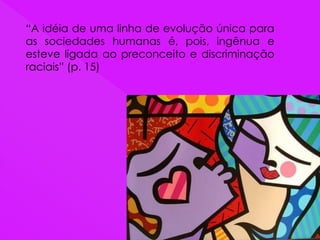 “A idéia de uma linha de evolução única para
as sociedades humanas é, pois, ingênua e
esteve ligada ao preconceito e discriminação
raciais” (p. 15)
 