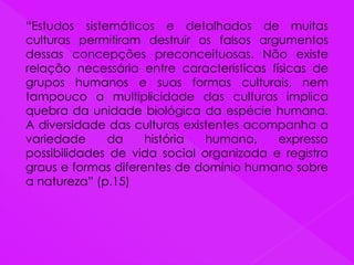 “Estudos sistemáticos e detalhados de muitas
culturas permitiram destruir os falsos argumentos
dessas concepções preconceituosas. Não existe
relação necessária entre características físicas de
grupos humanos e suas formas culturais, nem
tampouco a multiplicidade das culturas implica
quebra da unidade biológica da espécie humana.
A diversidade das culturas existentes acompanha a
variedade da história humana, expressa
possibilidades de vida social organizada e registra
graus e formas diferentes de domínio humano sobre
a natureza” (p.15)
 