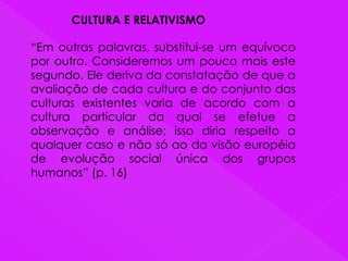 CULTURA E RELATIVISMO
“Em outras palavras, substitui-se um equívoco
por outro. Consideremos um pouco mais este
segundo. Ele deriva da constatação de que a
avaliação de cada cultura e do conjunto das
culturas existentes varia de acordo com a
cultura particular da qual se efetue a
observação e análise; isso diria respeito a
qualquer caso e não só ao da visão européia
de evolução social única dos grupos
humanos” (p. 16)
 