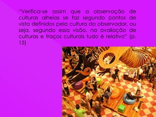 “Verifica-se assim que a observação de
culturas alheias se faz segundo pontos de
vista definidos pela cultura do observador, ou
seja, segundo essa visão, na avaliação de
culturas e traços culturais tudo é relativo” (p.
15)
 