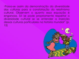 “Passa-se assim da demonstração da diversidade
das culturas para a constatação do relativismo
cultural. Observem o quanto essa equação é
enganosa. Só se pode propriamente respeitar a
diversidade cultural se se entender a inserção
dessas culturas particulares na história mundial” (p.
15)
 