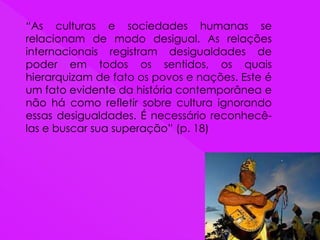 “As culturas e sociedades humanas se
relacionam de modo desigual. As relações
internacionais registram desigualdades de
poder em todos os sentidos, os quais
hierarquizam de fato os povos e nações. Este é
um fato evidente da história contemporânea e
não há como refletir sobre cultura ignorando
essas desigualdades. É necessário reconhecê-
las e buscar sua superação” (p. 18)
 