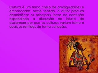 Cultura é um tema cheio de ambigüidades e
emboscadas, nesse sentido, o autor procura
desmistificar os principais focos de confusão
expandindo a discussão no intuito de
esclarecer por que as culturas variam tanto e
quais os sentidos de tanta variação.
 