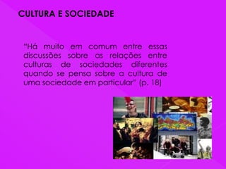 CULTURA E SOCIEDADE
“Há muito em comum entre essas
discussões sobre as relações entre
culturas de sociedades diferentes
quando se pensa sobre a cultura de
uma sociedade em particular” (p. 18)
 