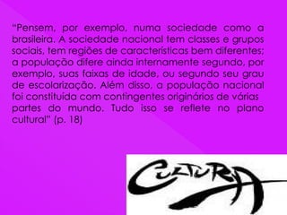 “Pensem, por exemplo, numa sociedade como a
brasileira. A sociedade nacional tem classes e grupos
sociais, tem regiões de características bem diferentes;
a população difere ainda internamente segundo, por
exemplo, suas faixas de idade, ou segundo seu grau
de escolarização. Além disso, a população nacional
foi constituída com contingentes originários de várias
partes do mundo. Tudo isso se reflete no plano
cultural” (p. 18)
 