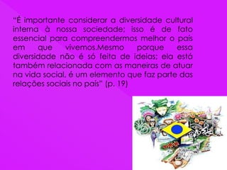 “É importante considerar a diversidade cultural
interna à nossa sociedade; isso é de fato
essencial para compreendermos melhor o país
em que vivemos.Mesmo porque essa
diversidade não é só feita de ideias; ela está
também relacionada com as maneiras de atuar
na vida social, é um elemento que faz parte das
relações sociais no país” (p. 19)
 
