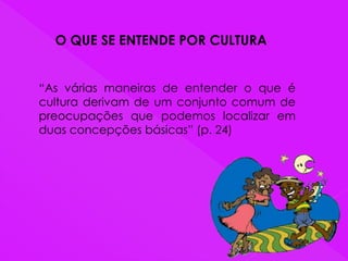O QUE SE ENTENDE POR CULTURA
“As várias maneiras de entender o que é
cultura derivam de um conjunto comum de
preocupações que podemos localizar em
duas concepções básicas” (p. 24)
 