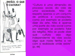 ENTÃO, O QUE
É CULTURA? “Cultura é uma dimensão do
processo social, da vida de
uma sociedade. Não diz
respeito apenas a um conjunto
de práticas e concepções,
como por exemplo se poderia
dizer da arte. Não é apenas
uma parte da vida social como
por exemplo se poderia falar
da religião. Não se pode dizer
que cultura seja algo
independente da vida social,
algo que nada tenha a ver
com a realidade onde existe”
(p. 44)
 