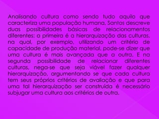 Analisando cultura como sendo tudo aquilo que
caracteriza uma população humana, Santos descreve
duas possibilidades básicas de relacionamentos
diferentes: a primeira é a hierarquização das culturas,
na qual, por exemplo, utilizando um critério de
capacidade de produção material, pode-se dizer que
uma cultura é mais avançada que a outra. E na
segunda possibilidade de relacionar diferentes
culturas, nega-se que seja viável fazer qualquer
hierarquização, argumentando se que cada cultura
tem seus próprios critérios de avaliação e que para
uma tal hierarquização ser construída é necessário
subjugar uma cultura aos critérios de outra.
 