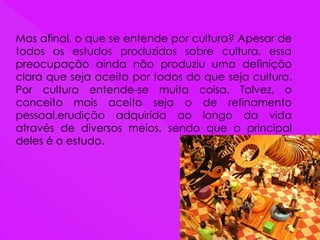 Mas afinal, o que se entende por cultura? Apesar de
todos os estudos produzidos sobre cultura, essa
preocupação ainda não produziu uma definição
clara que seja aceita por todos do que seja cultura.
Por cultura entende-se muita coisa. Talvez, o
conceito mais aceito seja o de refinamento
pessoal,erudição adquirida ao longo da vida
através de diversos meios, sendo que o principal
deles é o estudo.
 