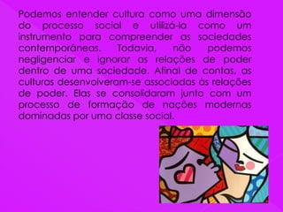 Podemos entender cultura como uma dimensão
do processo social e utilizá-la como um
instrumento para compreender as sociedades
contemporâneas. Todavia, não podemos
negligenciar e ignorar as relações de poder
dentro de uma sociedade. Afinal de contas, as
culturas desenvolveram-se associadas às relações
de poder. Elas se consolidaram junto com um
processo de formação de nações modernas
dominadas por uma classe social.
 