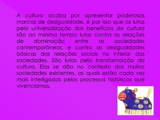 A cultura acaba por apresentar poderosas
marcas de desigualdade, é por isso que as lutas
pela universalização dos benefícios da cultura
são ao mesmo tempo lutas contra as relações
de dominação entre as sociedades
contemporâneas, e contra as desigualdades
básicas das relações sociais no interior das
sociedades. São lutas pela transformação da
cultura. Elas se dão no contexto das muitas
sociedades existentes, as quais estão cada vez
mais interligadas pelos processos históricos que
vivenciamos.
 