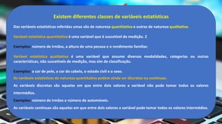 Existem diferentes classes de variáveis estatísticas
Das variáveis estatísticas referidas umas são de natureza quantitativa e outras de natureza qualitativa.
Variável estatística quantitativa é uma variável que é suscetível de medição. 2
Exemplos: número de irmãos, a altura de uma pessoa e o rendimento familiar.
Variável estatística qualitativa é uma variável que assume diversas modalidades, categorias ou outras
características, não suscetíveis de medição, mas sim de classificação.
Exemplos: a cor de pele, a cor do cabelo, o estado civil e o sexo.
As variáveis estatísticas de natureza quantitativa podem ainda ser discretas ou contínuas.
As variáveis discretas são aquelas em que entre dois valores a variável não pode tomar todos os valores
intermédios.
Exemplos: número de irmãos e número de automóveis.
As variáveis contínuas são aquelas em que entre dois valores a variável pode tomar todos os valores intermédios.
 