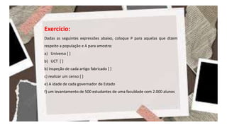 Exercício:
Dadas as seguintes expressões abaixo, coloque P para aquelas que dizem
respeito a população e A para amostra:
a) Universo [ ]
b) UCT [ ]
b) inspeção de cada artigo fabricado [ ]
c) realizar um censo [ ]
e) A idade de cada governador de Estado
f) um levantamento de 500 estudantes de uma faculdade com 2.000 alunos
 
