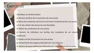 Exercícios
Classifique as variáveis abaixo:
a) Número de filhos dos funcionários de uma escola.
b) Altura dos estudantes da turma A do Ensino Fundamental de uma escola.
c) Cor dos cabelos dos alunos de uma faculdade.
d) Salário dos professores de uma escola.
e) Número de indivíduos nas famílias dos moradores de um conjunto
residencial.
f) Estado civil dos funcionários de uma escola.
g) Comprimento dos pregos produzidos por uma máquina.
h) Número de peças defeituosas fabricadas por uma máquina diariamente.
 
