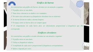 Gráfico de barras
Ao construirmos um gráfico de barras, devemos ter em atenção o seguinte:
1º O gráfico deve ter um título;
2º Num eixos colocam-se os dados a ser estudados;
3º No outro eixo colocam-se as frequências absolutas (ou as relativas);
4º As barras devem ter todas a mesma largura;
5º O espaço entre as barras deve ser sempre igual;
6º O comprimento de cada barra deve ser direitamente proporcional á frequência que ilhe
corresponde.
Gráficos circulares
Ao construirmos um gráfico circular, devemos ter em atenção o seguinte:
1º O gráfico deve ter um título;
2º Utiliza se frequência relativa;
3º A amplitude de cada setor é proporcional á frequência correspondentes;
4º Efeito a legenda por setor;
 
