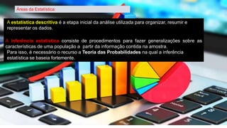Áreas da Estatística:
A estatística descritiva é a etapa inicial da análise utilizada para organizar, resumir e
representar os dados.
A inferência estatística consiste de procedimentos para fazer generalizações sobre as
características de uma população a partir da informação contida na amostra.
Para isso, é necessário o recurso a Teoria das Probabilidades na qual a inferência
estatística se baseia fortemente.
 