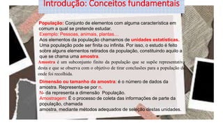 População: Conjunto de elementos com alguma característica em
comum a qual se pretende estudar.
Exemplo: Pessoas, animais, plantas…
Aos elementos da população chamamos de unidades estatísticas.
Uma população pode ser finita ou infinita. Por isso, o estudo é feito
sobre alguns elementos retirados da população, constituindo aquilo a
que se chama uma amostra.
Amostra é um subconjunto finito da população que se supõe representativa
desta e que se observa com o objetivo de tirar conclusões para a população de
onde foi recolhida.
Dimensão ou tamanho da amostra: é o número de dados da
amostra. Representa-se por n.
N- da representa a dimensão População.
Amostragem: É o processo de coleta das informações de parte da
população, chamada
amostra, mediante métodos adequados de seleção destas unidades.
Introdução: Conceitos fundamentais
 