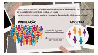 Censo ou recenseamento é um estudo estatístico em que são observados todos os elementos
da população relativamente ao objetivo em estudo.
Numa sondagem, o estudo baseia-se numa parte da população, isto é, numa amostra.
 