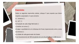 Exercício:
Dadas as seguintes expressões abaixo, coloque P para aquelas que dizem
respeito a população e A para amostra:
a) Universo [ ]
b) UCT [ ]
b) inspeção de cada artigo fabricado [ ]
c) realizar um censo [ ]
d) julgar a qualidade de um embarque de frutas inspecionando vários cestos
da remessa [ ]
e) a idade de cada governador de Estado
f) um levantamento de 500 estudantes de uma faculdade com 2.000 alunos
 