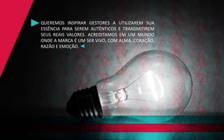 QUEREMOS INSPIRAR GESTORES A UTILIZAREM SUA
ESSÊNCIA PARA SEREM AUTÊNTICOS E TRANSMITIREM
SEUS REAIS VALORES. ACREDITAMOS EM UM MUNDO
ONDE A MARCA É UM SER VIVO, COM ALMA, CORAÇÃO,
RAZÃO E EMOÇÃO.
 