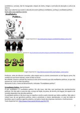 3
candidatura, contudo, não foi impugnada e depois de eleito, integra a comissão de educação e cultura da
câmara.
Agora que sabemos que existe o absurdo de existir políticos analfabetos, conheça o analfabeto político.
Você sabe o que significa o termo
Imagem disponível em: http://pithanpilchas.blogspot.com/2010/07/analfabeto-politico.html
Disponível em: http://auribertoeternochocalheiro.blogspot.com/2010/02/analfabeto-politico-berthold-brecht.html
Imagem disponível em: http://democraciavermelha.org/?category_name=outros
Professor, antes de oferecer conceitos, abra espaço para os alunos comentarem as três figuras acima. Na
medida em que forem falando, anote as falas na lousa.
Na reflexão, associe a atitude dos macacos às dos seres humanos que são analfabetos políticos, os que não
querem ver, ouvir ou falar de política.
Apresente à sala, o texto de Bertolt Brecht, intitulada “O analfabeto político”.
O Analfabeto Político - Bertolt Brecht
O pior analfabeto é o analfabeto político. Ele não ouve, não fala, nem participa dos acontecimentos
políticos. Ele não sabe o custo de vida, o preço do feijão, do peixe, da farinha, do aluguel, do sapato e do
remédio dependem das decisões políticas.
O analfabeto político é tão burro que se orgulha e estufa o peito dizendo que odeia a política. Não sabe o
imbecil que, da sua ignorância política, nasce a prostituta, o menor abandonado, e o pior de todos os
bandidos, que é o político vigarista, pilantra, corrupto e lacaio das empresas nacionais e multinacionais.
Texto disponível em: http://www.mises.org.br/Article.aspx?id=779
 