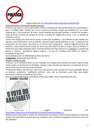 4
Imagem disponível em: http://www.mises.org.br/Article.aspx?id=779
Contextualizando o texto para o ambiente escolar.
Professor, para que seus alunos aproveitem melhor o conteúdo do texto de Bertolt Brecht, contextualize-o
para a realidade deles. Comece por narrar o processo da última eleição para diretor/a em sua escola.
Explique que o funcionamento de toda a escola depende das decisões políticas: o horário de entrada e
saída da escola, o tempo de duração do recreio, a escolha do cardápio da cantina, a cor e o modelo do
uniforme e outros.
Simule uma eleição para diretor/a da escola. Escolha dois candidatos – dê preferência para aqueles que
possuem maior desenvoltura com as palavras e exerçam algum tipo de liderança na sala – e peça para que
juntamente com sua chapa – que deve ter no máximo cinco coleguinhas – elaborem algumas leis que vão
melhorar o desenvolvimento da escola. Os alunos que não estão inseridos na chapas serão os eleitores. É
importante que todos participem deste momento político para que exerçam sua cidadania (o conjunto de
direitos e deveres – geralmente ligado à política – ao qual um indivíduo está sujeito em relação à
sociedade em que vive).
Essa atividade auxilia na alfabetização política dos alunos.
3º Momento: aproximadamente 60 min.
Eleições: o poder do voto.
Professor, no 2º momento desta aula foi realizado uma eleição para diretor/a da escola. Espera-se que
muitos alunos se envolveram na atividade, contudo, é bem possível que algum/s se envolveram pouco e
outros ainda nem ao menos queriam participar.
É importante refletir com eles que, assim como aconteceu na sala, acontece em nossa sociedade. Muitos
se mostram verdadeiros “analfabetos políticos”, pois, não se interessam pelos fatos que podem
transformar a própria sociedade em que vivem.
Esse é o momento de resgatar a atividade anterior para refletir sobre a importância do voto.
Imagem disponível em:
http://www.submarino.com.br/produto/1/122332/voto+do+analfabeto,+o
Sabemos que muitas pessoas mudam de canal quando vai começar o horário eleitoral gratuito (importante
lembrar que este horário é gratuito para os candidatos, pois, os eleitores já pagaram esse horário por meio
dos impostos).
 
