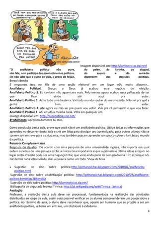 6
Imagem disponível em: http://luminoticias.zip.net/
"O analfabeto político não ouve,
não fala, nem participa dos acontecimentos políticos.
Ele não sabe que o custo de vida, o preço do feijão,
do peixe, da farinha, do aluguel,
do sapato e do remédio
dependem das decisões políticas.
Bertolt Brecht
E enquanto isso na fila de uma seção eleitoral em um lugar não muito distante...
Analfabeto Político1: Graças a Deus já acabou esse negócio de eleição.
Analfabeto Político 2: Eu também não aguentava mais. Pelo menos agora acabou essa palhaçada de ter
que ficar vindo até aqui pra votar.
Analfabeto Político 1: Acho tudo uma besteira. Vai todo mundo roubar do mesmo jeito. Não sei pra quê a
gente tem que votar.
Analfabeto Político 2: Até agora eu não sei pra quem vou votar. Vim pra cá pensando o que vou fazer.
Analfabeto Político 1: Ah, é tudo a mesma coisa. Vota em qualquer um.
Diálogo disponível em: http://luminoticias.zip.net/
4º Momento: aproximadamente 60 min.
Como conclusão desta aula, prove que você não é um analfabeto político. Utilize todas as informações que
aprendeu no decorrer desta aula e crie um blog para divulgar seu aprendizado, para outros alunos não se
tornem um entrave para a cidadania, mas também possam aprender um pouco sobre o fantástico mundo
da política.
Recursos Complementares
Resposta do desafio: De acordo com uma pesquisa de uma universidade inglesa, não importa em qual
ordem as letras de uma palavra estão, a única coisa importante é que a primeira e última letras estejam no
lugar certo. O resto pode ser uma bagunça total, que você ainda pode ler sem problema. Isto é porque nós
não lemos cada letra isolada, mas a palavra como um todo. Show de bola.
Sugestão de sítio sobre política:http://pithanpilchas.blogspot.com/2010/07/analfabeto-
politico.html
Sugestão de sítio sobre alfabetização política: http://pithanpilchas.blogspot.com/2010/07/analfabeto-
politico.html#ixzz2BRoyplXz
Sugestão de sítio sobre política: http://luminoticias.zip.net/
Bibliografia de deputado federal Tiririca: http://pt.wikipedia.org/wiki/Tiririca_(artista)
Avaliação
Professor, a avaliação desta aula deve ser processual, fundamentada na realização das atividades
distribuídas ao longo da aula, assim será possível verificar se os alunos compreenderam um pouco sobre a
política. Ao término da aula, o aluno deve reconhecer que, aquele ser humano que se propõe a ser um
analfabeto político, se torna um entrave, um obstáculo à cidadania.
 