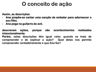 Assim, as descrições
- Ana propõe-se cantar uma canção de embalar para adormecer o
seu filho.
- Ana pega na guitarra do avô.
descrevem ações, porque são acontecimentos realizados
intencionalmente.
Porém, estas descrições têm igual valor, quando se trata de
compreender e de explicar a ação? Qual delas nos permite
compreender verdadeiramente o que Ana fez?
 