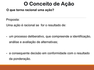 O que torna racional uma ação?
Proposta:
Uma ação é racional se for o resultado de:
- um processo deliberativo, que compreende a identificação,
análise e avaliação de alternativas;
- a consequente decisão em conformidade com o resultado
da ponderação.
 