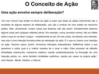 Uma ação envolve sempre deliberação?
“Um erro comum que existe na teoria da ação é supor que todas as ações intencionais são o
resultado de alguma espécie de deliberação, que são o produto de uma cadeia de raciocínio
prático. Mas, obviamente, muitas coisas que fazemos não são assim. Simplesmente fazemos
alguma coisa sem qualquer reﬂexão prévia. Por exemplo, numa conversa normal, não se reﬂete
sobre o que se vai dizer a seguir – simplesmente se diz. Em tais casos, há decerto uma intenção,
mas não é uma intenção formada antes da realização da ação. É o que eu chamo uma intenção
na ação. Noutros casos, porém, formamos intenções antecedentes. Reﬂetimos sobre o que
queremos e sobre qual é a melhor maneira de o levar a cabo. Este processo de reﬂexão
(Aristóteles chamou-lhe «raciocínio prático») resulta carateristicamente na formação de uma
intenção prévia, ou, como também Aristóteles sublinhou, resulta por vezes na própria ação.”
John Searle , Mente, Cérebro, e Ciência
 