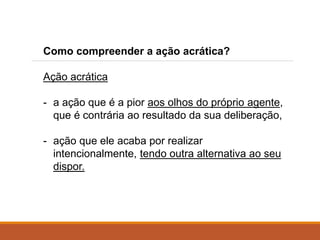 Como compreender a ação acrática?
Ação acrática
- a ação que é a pior aos olhos do próprio agente,
que é contrária ao resultado da sua deliberação,
- ação que ele acaba por realizar
intencionalmente, tendo outra alternativa ao seu
dispor.
 