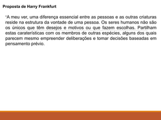 “A meu ver, uma diferença essencial entre as pessoas e as outras criaturas
reside na estrutura da vontade de uma pessoa. Os seres humanos não são
os únicos que têm desejos e motivos ou que fazem escolhas. Partilham
estas caraterísticas com os membros de outras espécies, alguns dos quais
parecem mesmo empreender deliberações e tomar decisões baseadas em
pensamento prévio.
Proposta de Harry Frankfurt
 