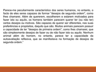 Parece-me peculiarmente característico dos seres humanos, no entanto, o
facto de eles seres capazes de formar "desejos de segunda ordem", como
lhes chamarei. Além de quererem, escolherem e estarem motivados para
fazer isto ou aquilo, os homens também parecem querer ter (ou não ter)
certos desejos ou motivos. São capazes de querer ser diferentes, nas suas
preferências e propósitos, daquilo que são. Muitos animais parecem possuir
a capacidade de ter "desejos de primeira ordem", como lhes chamarei, que
são simplesmente desejos de fazer ou de não fazer isto ou aquilo. Nenhum
animal além do homem, no entanto, parece ter a capacidade da
autoavaliação reﬂexiva, que se manifestava na formação de desejos de
segunda ordem.”
 