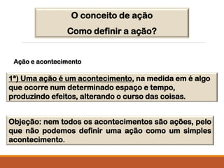 O conceito de ação
Como definir a ação?
1ª) Uma ação é um acontecimento, na medida em é algo
que ocorre num determinado espaço e tempo,
produzindo efeitos, alterando o curso das coisas.
Objeção: nem todos os acontecimentos são ações, pelo
que não podemos definir uma ação como um simples
acontecimento.
Ação e acontecimento
 