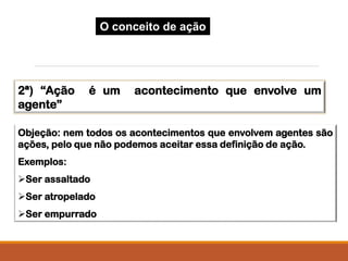 2ª) “Ação é um acontecimento que envolve um
agente”
Objeção: nem todos os acontecimentos que envolvem agentes são
ações, pelo que não podemos aceitar essa definição de ação.
Exemplos:
Ser assaltado
Ser atropelado
Ser empurrado
O conceito de ação
 