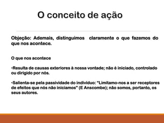Objeção: Ademais, distinguimos claramente o que fazemos do
que nos acontece.
O que nos acontece
•Resulta de causas exteriores à nossa vontade; não é iniciado, controlado
ou dirigido por nós.
•Salienta-se pela passividade do indivíduo: “Limitamo-nos a ser receptores
de efeitos que nós não iniciamos” (E Anscombe); não somos, portanto, os
seus autores.
 